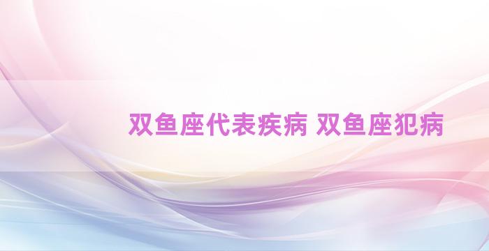 双鱼座代表疾病 双鱼座犯病